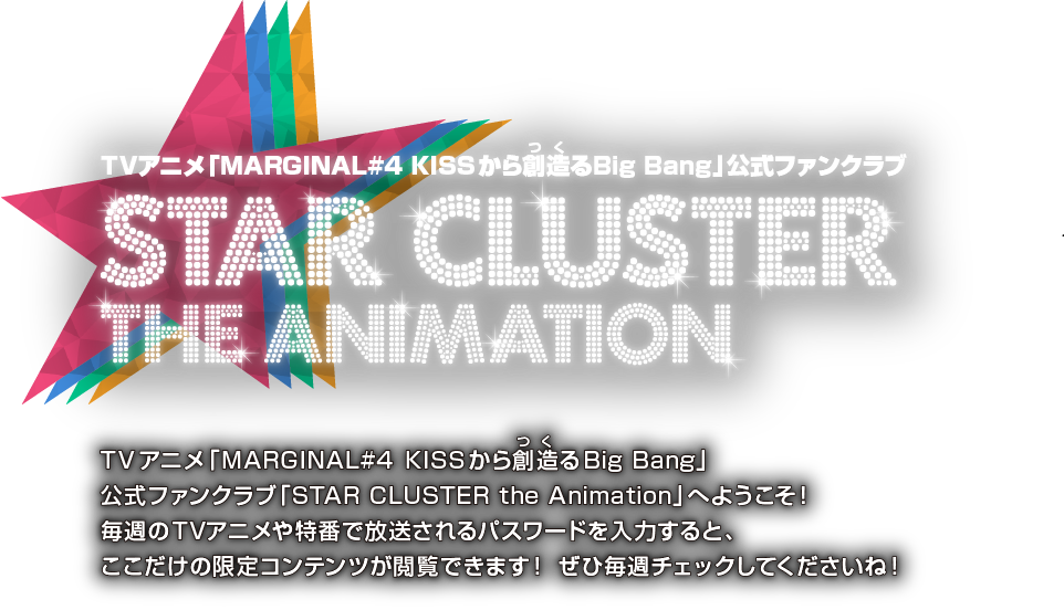 TVアニメ「MARGINAL#4 KISSから創造るBig Bang」公式ファンクラブ STAR CLUSTER THE ANIMATION TVアニメ「MARGINAL#4 KISSから創造るBig Bang」公式ファンクラブ「STAR CLUSTER the Animation」へようこそ！毎週のTVアニメや特番で放送されるパスワードを入力すると、ここだけの限定コンテンツが閲覧できます！ ぜひ毎週チェックしてくださいね！