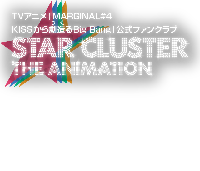 TVアニメ「MARGINAL#4 KISSから創造るBig Bang」公式ファンクラブ STAR CLUSTER THE ANIMATION TVアニメ「MARGINAL#4 KISSから創造るBig Bang」公式ファンクラブ「STAR CLUSTER the Animation」へようこそ！毎週のTVアニメや特番で放送されるパスワードを入力すると、ここだけの限定コンテンツが閲覧できます！ ぜひ毎週チェックしてくださいね！